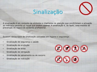 Sinalização 
A sinalização é um conjunto de símbolos e chamadas de atenção que condicionam a actuação 
do indivíduo perante os riscos que podem ocorrer. A sinalização é, de facto, uma medida de 
prevenção do risco e do acidente profissional. 
Existem vários tipos de sinalização utilizadas em higiene e segurança: 
• Sinalização de segurança e saúde 
• Sinalização de proibição 
• Sinalização de aviso 
• Sinalização de obrigação 
• Sinalização de salvamento ou de socorro 
• Sinalização de indicação 
 