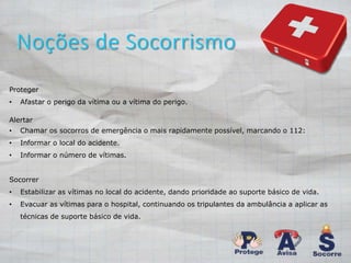 Noções de Socorrismo 
Proteger 
• Afastar o perigo da vítima ou a vítima do perigo. 
Alertar 
• Chamar os socorros de emergência o mais rapidamente possível, marcando o 112: 
• Informar o local do acidente. 
• Informar o número de vítimas. 
Socorrer 
• Estabilizar as vítimas no local do acidente, dando prioridade ao suporte básico de vida. 
• Evacuar as vítimas para o hospital, continuando os tripulantes da ambulância a aplicar as 
técnicas de suporte básico de vida. 
 