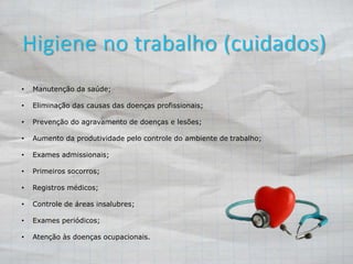Higiene no trabalho (cuidados) 
• Manutenção da saúde; 
• Eliminação das causas das doenças profissionais; 
• Prevenção do agravamento de doenças e lesões; 
• Aumento da produtividade pelo controle do ambiente de trabalho; 
• Exames admissionais; 
• Primeiros socorros; 
• Registros médicos; 
• Controle de áreas insalubres; 
• Exames periódicos; 
• Atenção às doenças ocupacionais. 
