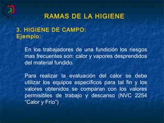 RAMAS DE LA HIGIENE
3. HIGIENE DE CAMPO:
Ejemplo:
En los trabajadores de una fundición los riesgos
mas frecuentes son: calor y vapores desprendidos
del material fundido.
Para realizar la evaluación del calor se debe
utilizar los equipos específicos para tal fin y los
valores obtenidos se comparan con los valores
permisibles de trabajo y descanso (NVC 2254
“Calor y Frío”)

 