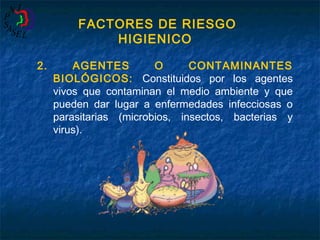 FACTORES DE RIESGO
HIGIENICO
2.

AGENTES
O
CONTAMINANTES
BIOLÓGICOS: Constituidos por los agentes
vivos que contaminan el medio ambiente y que
pueden dar lugar a enfermedades infecciosas o
parasitarias (microbios, insectos, bacterias y
virus).

 
