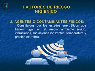 FACTORES DE RIESGO
HIGIENICO
2. AGENTES O CONTAMINANTES FÍSICOS:
Constituidos por los estados energéticos que
tienen lugar en el medio ambiente (ruido,
vibraciones, radiaciones ionizantes, temperatura y
presión extrema).

 
