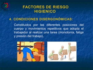 FACTORES DE RIESGO
HIGIENICO
4. CONDICIONES DISERGONÓMICAS:
Constituidos por las diferentes posiciones del
cuerpo y movimientos repetitivos que adopta el
trabajador al realizar una tarea (monotonía, fatiga
y presión del trabajo).

 