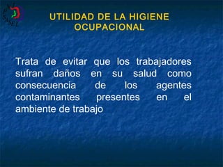 UTILIDAD DE LA HIGIENE
OCUPACIONAL

Trata de evitar que los trabajadores
sufran daños en su salud como
consecuencia
de
los
agentes
contaminantes
presentes
en
el
ambiente de trabajo

 