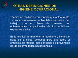 OTRAS DEFINICIONES DE
HIGIENE OCUPACIONAL
Técnica no médica de prevención que actúa frente
a los contaminantes ambientales derivados del
trabajo, con el objeto de prevenir las
enfermedades ocupacionales de los individuos
expuestos a ellos.
Es la técnica de mantener el equilibrio y bienestar
físico de la salud, actuando para ello sobre el
ambiente de trabajo como medida de prevención
de las enfermedades ocupacionales.

 