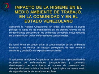 IMPACTO DE LA HIGIENE EN EL
MEDIO AMBIENTE DE TRABAJO.
EN LA COMUNIDAD Y EN EL
ESTADO VENEZOLANO
Aplicando la Higiene Ocupacional en todas sus ramas se puede
proteger la salud de los trabajadores de los efectos nocivos de los
contaminantes presentes en los ambientes de trabajo lo que redunda
en la disminución de las enfermedades ocupacionales.
De igual forma se puede evitar la contaminación de los ambientes
externos a los centros de trabajos protegiendo de esta forma al
ambiente y población no expuesta ó comunidad.
Si aplicamos la Higiene Ocupacional se disminuye la probabilidad de
ocurrencia de enfermedades (ocupacionales y comunes),
disminuyendo de esta forma el numero de personas con
discapacidad para la labor habitual, lo que implica un menos costo
de seguridad social del estado venezolano.

 