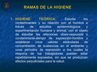 RAMAS DE LA HIGIENE
1. HIGIENE
TEÓRICA:
Estudia
los
contaminantes y su relación con el hombre a
través
de
estudios
epidemiológicos
y
experimentación humana y animal, con el objeto
de estudiar las relaciones dosis-respuesta o
contaminante-tiempo de exposición-hombre y
establecer
unos
valores
estándares
de
concentración de sustancias en el ambiente y
unos períodos de exposición a los cuales la
mayoría de los trabajadores pueden estar
repetidamente expuestos, sin que se produzcan
efectos perjudiciales para la salud.

 