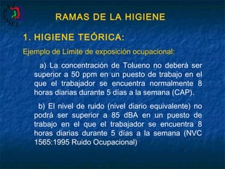 RAMAS DE LA HIGIENE
1. HIGIENE TEÓRICA:
Ejemplo de Límite de exposición ocupacional:
a) La concentración de Tolueno no deberá ser
superior a 50 ppm en un puesto de trabajo en el
que el trabajador se encuentra normalmente 8
horas diarias durante 5 días a la semana (CAP).
b) El nivel de ruido (nivel diario equivalente) no
podrá ser superior a 85 dBA en un puesto de
trabajo en el que el trabajador se encuentra 8
horas diarias durante 5 días a la semana (NVC
1565:1995 Ruido Ocupacional)

 