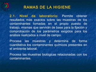 RAMAS DE LA HIGIENE
2.1. Nivel de laboratorio: Permite obtener
resultados más exactos sobre las muestras de los
contaminantes tomadas en el propio puesto de
trabajo, mismas que servirán de base para la fijación y
comprobación de los parámetros exigidos para los
análisis realizados a nivel de campo.
Procesa las muestras y determina de forma
cuantitativa los contaminantes químicos presentes en
el ambiente laboral.
Procesa las muestras biológicas relacionadas con los
contaminantes.

 