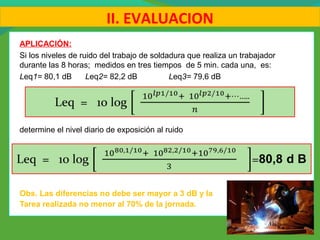 APLICACIÓN:
Si los niveles de ruido del trabajo de soldadura que realiza un trabajador
durante las 8 horas; medidos en tres tiempos de 5 min. cada una, es:
Leq1= 80,1 dB Leq2= 82,2 dB Leq3= 79,6 dB
determine el nivel diario de exposición al ruido
Obs. Las diferencias no debe ser mayor a 3 dB y la
Tarea realizada no menor al 70% de la jornada.
II. EVALUACION
 