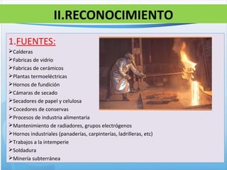 II.RECONOCIMIENTO
1.FUENTES:
Calderas
Fabricas de vidrio
Fabricas de cerámicos
Plantas termoeléctricas
Hornos de fundición
Cámaras de secado
Secadores de papel y celulosa
Cocedores de conservas
Procesos de industria alimentaria
Mantenimiento de radiadores, grupos electrógenos
Hornos industriales (panaderías, carpinterías, ladrilleras, etc)
Trabajos a la intemperie
Soldadura
Minería subterránea
 