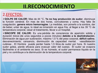 2.EFECTOS:
GOLPE DE CALOR: Mas de 44 °C, Ya no hay producción de sudor, disminuye
la función cerebral. En mas de dos horas, convulsiones y coma. Hay falta de
coagulación, genera micro hemorragias. La medidas, son ponerlo a la sombra, dar
de beber, untar de agua, lo ideal es inmersión en agua fría, al llegar a los 39 °C de
temperatura corporal, cesar el tratamiento, llevar a un hospital.
SINCOPE DE CALOR: Es una pérdida de consciencia de aparición súbita y
duración breve (de unos segundos a pocos minutos) debido a la deshidratación,
Eliminación de agua por sudoración, máximo 1,5 % del peso corporal, déficit salino,
desvanecimiento, cansancio, disminución de capacidad mental. vasodilatación
cutánea , El Hombre puede perder hasta 1,5 litros de sudor por hora. Si nuestro
sudor gotea, pierde eficacia para evacuar calor del cuerpo. El sudor se evapora
fácilmente si el ambiente es seco. Si es húmedo, el sudor permanece líquido en la
piel y no contribuye a la disminución de la temperatura corporal.
II.RECONOCIMIENTO
 