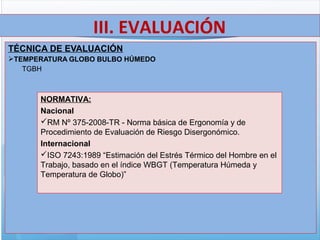TÉCNICA DE EVALUACIÓN
TEMPERATURA GLOBO BULBO HÚMEDO
TGBH
III. EVALUACIÓN
NORMATIVA:
Nacional
RM Nº 375-2008-TR - Norma básica de Ergonomía y de
Procedimiento de Evaluación de Riesgo Disergonómico.
Internacional
ISO 7243:1989 “Estimación del Estrés Térmico del Hombre en el
Trabajo, basado en el índice WBGT (Temperatura Húmeda y
Temperatura de Globo)”
 