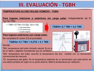 TEMPERATURA GLOBO BULBO HÚMEDO - TGBH
Para lugares interiores o exteriores sin carga solar: Independiente de K;
Tg=Ta=TBS
Para lugares exteriores con carga solar:
Se considera K como 0,6 el promedio
Donde:
TBH: temperatura del bulbo húmedo natural: Es el valor indicado por un termómetro recubierto
de un tejido o algodón humedecido que es ventilado de forma natural.
TBS: temperatura del bulbo seco:Es la temperatura del aire medida con un termómetro
convencional de mercurio.
TG: temperatura del globo: Es la temperatura obtenida de un termómetro que está dentro de
una esfera pintada de negro en su parte externa. Mide la temperatura por radiación.
TGBHi= 0,7 TBH + 0,3 TBS
TGBHe= 0,7 TBH + 0,2TG + 0,1 TBS
III. EVALUACIÓN - TGBH
 