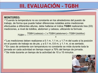 MONITOREO:
Cuando la temperatura no es constante en los alrededores del puesto de
trabajo, de forma que puede haber diferencias notables entre mediciones
efectuadas a diferentes alturas, debe hallarse el índice TGBH realizando tres (03)
mediciones, a nivel de tobillos, abdomen y cabeza, utilizando la formula:
Las mediciones deben realizarse a 0.1 m, 1.1 m, y 1.7 m del suelo si la posición
en el puesto de trabajo es de pie, y a 0.1 m, 0.6 m, y 1.1 m, si es sentado.
En caso de ambiente con temperatura no constante se mide durante toda la
jornada en cada actividad en tiempo mayor a 70% del tiempo de jornada.
Se mide durante un tiempo de la actividad de 10 a 15 minutos.
4
2 )()()( tobillosTGBHabdomenTGBHxcabezaTGBH
TGBH
++
=
III. EVALUACIÓN - TGBH
 