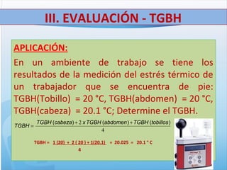 APLICACIÓN:
En un ambiente de trabajo se tiene los
resultados de la medición del estrés térmico de
un trabajador que se encuentra de pie:
TGBH(Tobillo) = 20 °C, TGBH(abdomen) = 20 °C,
TGBH(cabeza) = 20.1 °C; Determine el TGBH.
TGBH = 1 (20) + 2 ( 20 ) + 1(20.1) = 20.025 = 20.1 ° C
4
III. EVALUACIÓN - TGBH
4
2 )()()( tobillosTGBHabdomenTGBHxcabezaTGBH
TGBH
++
=
 