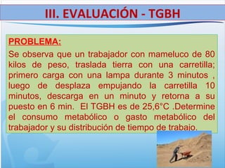 PROBLEMA:
Se observa que un trabajador con mameluco de 80
kilos de peso, traslada tierra con una carretilla;
primero carga con una lampa durante 3 minutos ,
luego de desplaza empujando la carretilla 10
minutos, descarga en un minuto y retorna a su
puesto en 6 min. El TGBH es de 25,6°C .Determine
el consumo metabólico o gasto metabólico del
trabajador y su distribución de tiempo de trabajo.
III. EVALUACIÓN - TGBH
 