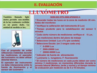 También llamado light
meter, permite una medida
de la luz realmente recibida
en un punto dado. La
unidad de medida es lux.
1.LUXÓMETRO
II. EVALUACIÓN
NOM-025-STPS-2008 APENDICE A
Encender todas las luces en la zona de medición 20 min.
Antes del monitoreo
Verifique la calibración del instrumento (0 Lux)
Tiempo prudente para la estabilización del sensor 5
minutos
Cada cierto número de mediciones verifique el 0 Lux.
Las mediciones dentro del plano de trabajo
Seleccione Unidad: Lux o Fc (pie candela)
Seleccione Escala: (en 3 rangos cada una)
 0-2000 Lux
 2000-20000 Lux
 20000-50000 Lux
Indicador de fuente de alimentación
Luminaria: L: tungsteno, F: fluorescente
El número de mediciones en cada punto deben ser como
mínimo 3 mediciones, en momentos diferentes durante la
jornada laboral (Mañana, tarde y noche) y el tiempo mínimo
de evaluación por medición es de 5 a 10 minutos.
Con el propósito de evitar
reflexiones indebidas durante
las mediciones, el operador
del luxómetro no debe utilizar
delantal blanco.
El operador del instrumento
no debe interponerse entre la
fuente de iluminación y el
sensor del luxómetro
 