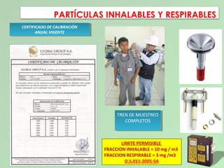 PARTÍCULAS INHALABLES Y RESPIRABLES
CERTIFICADO DE CALIBRACIÓN
ANUAL VIGENTE
CERTIFICADO DE CALIBRACIÓN
ANUAL VIGENTE
TREN DE MUESTREO
COMPLETOS
TREN DE MUESTREO
COMPLETOS
LIMITE PERMISIBLE
FRACCION INHALABLE = 10 mg / m3
FRACCION RESPIRABLE = 3 mg /m3
D.S.015-2005-SA
 