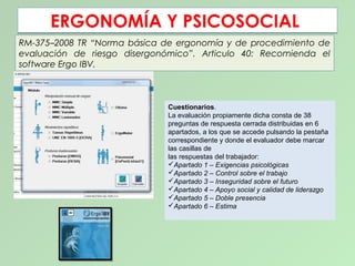 ERGONOMÍA Y PSICOSOCIALERGONOMÍA Y PSICOSOCIAL
RM-375–2008 TR “Norma básica de ergonomía y de procedimiento de
evaluación de riesgo disergonómico”. Articulo 40: Recomienda el
software Ergo IBV.
Cuestionarios.
La evaluación propiamente dicha consta de 38
preguntas de respuesta cerrada distribuidas en 6
apartados, a los que se accede pulsando la pestaña
correspondiente y donde el evaluador debe marcar
las casillas de
las respuestas del trabajador:
Apartado 1 – Exigencias psicológicas
Apartado 2 – Control sobre el trabajo
Apartado 3 – Inseguridad sobre el futuro
Apartado 4 – Apoyo social y calidad de liderazgo
Apartado 5 – Doble presencia
Apartado 6 – Estima
 