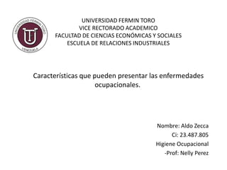 Características que pueden presentar las enfermedades
ocupacionales.
Nombre: Aldo Zecca
Ci: 23.487.805
Higiene Ocupacional
-Prof: Nelly Perez
UNIVERSIDAD FERMIN TORO
VICE RECTORADO ACADEMICO
FACULTAD DE CIENCIAS ECONÓMICAS Y SOCIALES
ESCUELA DE RELACIONES INDUSTRIALES
 