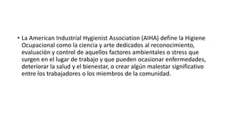 • La American Industrial Hygienist Association (AIHA) define la Higiene
Ocupacional como la ciencia y arte dedicados al reconocimiento,
evaluación y control de aquellos factores ambientales o stress que
surgen en el lugar de trabajo y que pueden ocasionar enfermedades,
deteriorar la salud y el bienestar, o crear algún malestar significativo
entre los trabajadores o los miembros de la comunidad.
 