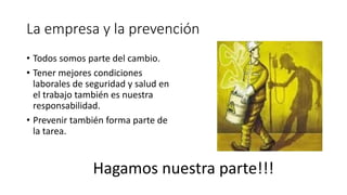 La empresa y la prevención
• Todos somos parte del cambio.
• Tener mejores condiciones
laborales de seguridad y salud en
el trabajo también es nuestra
responsabilidad.
• Prevenir también forma parte de
la tarea.
Hagamos nuestra parte!!!
 