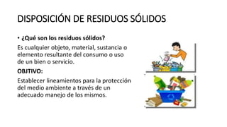 DISPOSICIÓN DE RESIDUOS SÓLIDOS
• ¿Qué son los residuos sólidos?
Es cualquier objeto, material, sustancia o
elemento resultante del consumo o uso
de un bien o servicio.
OBJTIVO:
Establecer lineamientos para la protección
del medio ambiente a través de un
adecuado manejo de los mismos.
 