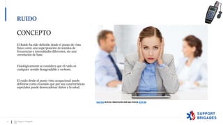 CONCEPTO
El Ruido ha sido definido desde el punto de vista
físico como una superposición de sonidos de
frecuencias e intensidades diferentes, sin una
correlación de base.
Fisiológicamente se considera que el ruido es
cualquier sonido desagradable o molesto.
El ruido desde el punto vista ocupacional puede
definirse como el sonido que por sus características
especiales puede desencadenar daños a la salud.
Esta foto de Autor desconocido está bajo licencia CC BY-NC
Esta foto de Autor desconocido está bajo licencia CC BY-SA
RUIDO
12 Support Brigades
 