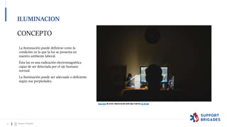 CONCEPTO
La iluminación puede definirse como la
condición en la que la luz se presenta en
nuestro ambiente laboral.
Ésta luz es una radicación electromagnética
capaz de ser detectada por el ojo humano
normal.
La iluminación puede ser adecuada o deficiente
según sus porpiedades.
Esta foto de Autor desconocido está bajo licencia CC BY-NC
Esta foto de Autor desconocido está bajo licencia CC BY-SA
ILUMINACION
14 Support Brigades
 