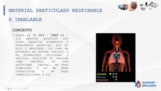 MATERIAL PARTICULADO RESPIRABLE
E INHALABLE
19 Support Brigades
CONCEPTO
• Según el DS 015 – 2005 SA ,
los agentes químicos son
todos aquellos elementos o
compuestos químicos, por sí
solo o mezclado, tal como se
presenta en estado natural o
es producido; utilizado o
vertido, incluido el vertido
como residuo, en una
actividad laboral, se haya
elaborado o no de modo
intencional y se haya
comercializado o no.
 