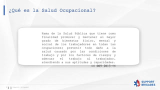 ¿Qué es la Salud Ocupacional?
5 Support Brigades
Rama de la Salud Pública que tiene como
finalidad promover y mantener el mayor
grado de bienestar físico, mental y
social de los trabajadores en todas las
ocupaciones; prevenir todo daño a la
salud causado por las condiciones de
trabajo y por los factores de riesgo; y
adecuar el trabajo al trabajador,
atendiendo a sus aptitudes y capacidades.
DS 005-2013-TR
 