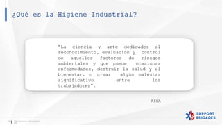 ¿Qué es la Higiene Industrial?
6 Support Brigades
“La ciencia y arte dedicados al
reconocimiento, evaluación y control
de aquellos factores de riesgos
ambientales y que puede ocasionar
enfermedades, destruir la salud y el
bienestar, o crear algún malestar
significativo entre los
trabajadores”.
AIHA
 