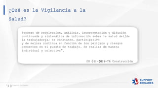¿Qué es la Vigilancia a la
Salud?
7 Support Brigades
Proceso de recolección, análisis, interpretación y difusión
continuada y sistemática de información sobre la salud del/de
la trabajador/a; es constante, participativo
y de mejora continua en función de los peligros y riesgos
presentes en el puesto de trabajo. Se realiza de manera
individual y colectiva”.
DS 011-2019-TR Construcción
 
