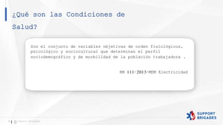 ¿Qué son las Condiciones de
Salud?
8 Support Brigades
Son el conjunto de variables objetivas de orden fisiológicos,
psicológico y sociocultural que determinan el perfil
sociodemográfico y de morbilidad de la población trabajadora .
RM 111-2013-MEM Electricidad
 
