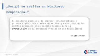 ¿Porqué se realiza un Monitoreo
Ocupacional?
9 Support Brigades
El monitoreo permite a la empresa, entidad pública o
privada vigilar los niveles de emisión y exposición de los
agentes presentes en el entorno laboral para la
PROTECCIÓN de la seguridad y salud de los trabajadores
RM 050-2013TR
 
