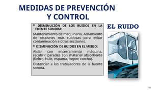  DISMINUCIÓN DE LOS RUIDOS EN LA
FUENTE SONORA:
Mantenimiento de maquinaria. Aislamiento
de secciones más ruidosas para evitar
contaminación a otras secciones.
 DISMINUCIÓN DE RUIDOS EN EL MEDIO:
Aislar con encerramiento máquina,
recubrir paredes con material absorbente
(fieltro, hule, espuma, icopor, corcho).
Distanciar a los trabajadores de la fuente
sonora.
10
MEDIDAS DE PREVENCIÓN
Y CONTROL
EL RUIDO
 