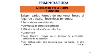 Existen varias formas de mantener fresco el
lugar de trabajo. Entre éstas tenemos:
Temas de aire acondicionado
Elementos de protección personal
Métodos de refracción del calor, frío
Calefacción
Ropa térmica, control en el tiempo de exposición,
periodos de adaptación
Los techos altos son mejores que los bajos. El aire
caliente sube.
18
MEDIDAS DE PREVENCIÓN
Y CONTROL
TEMPERATURA
 