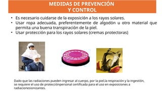 • Es necesario cuidarse de la exposición a los rayos solares.
• Usar ropa adecuada, preferentemente de algodón u otro material que
permita una buena transpiración de la piel.
• Usar protección para los rayos solares (cremas protectoras)
MEDIDAS DE PREVENCIÓN
Y CONTROL
Dado que las radiaciones pueden ingresar al cuerpo, por la piel,la respiración y la ingestión,
se requiere el uso de protecciónpersonal certificada para el uso en exposiciones a
radiacionesionizantes.
 