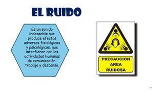 EL RUIDO
4
Es un sonido
indeseable que
produce efectos
adversos fisiológicos
y psicológicos, que
interfieren con las
actividades humanas
de comunicación,
trabajo y descanso.
 