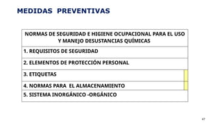 MEDIDAS PREVENTIVAS
47
NORMAS DE SEGURIDAD E HIGIENE OCUPACIONAL PARA EL USO
Y MANEJO DESUSTANCIAS QUÍMICAS
1. REQUISITOS DE SEGURIDAD
2. ELEMENTOS DE PROTECCIÓN PERSONAL
3. ETIQUETAS
4. NORMAS PARA EL ALMACENAMIENTO
5. SISTEMA INORGÁNICO -ORGÁNICO
 