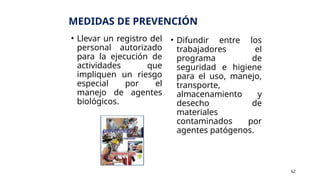 MEDIDAS DE PREVENCIÓN
• Llevar un registro del
personal autorizado
para la ejecución de
actividades que
impliquen un riesgo
especial por el
manejo de agentes
biológicos.
• Difundir entre los
trabajadores el
programa de
seguridad e higiene
para el uso, manejo,
transporte,
almacenamiento y
desecho de
materiales
contaminados por
agentes patógenos.
62
 