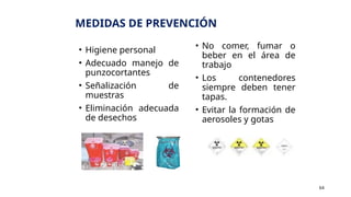 MEDIDAS DE PREVENCIÓN
• Higiene personal
• Adecuado manejo de
punzocortantes
• Señalización de
muestras
• Eliminación adecuada
de desechos
• No comer, fumar o
beber en el área de
trabajo
• Los contenedores
siempre deben tener
tapas.
• Evitar la formación de
aerosoles y gotas
64
 