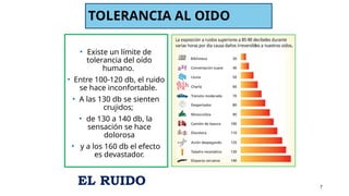 TOLERANCIA AL OIDO
• Existe un límite de
tolerancia del oído
humano.
• Entre 100-120 db, el ruido
se hace inconfortable.
• A las 130 db se sienten
crujidos;
• de 130 a 140 db, la
sensación se hace
dolorosa
• y a los 160 db el efecto
es devastador.
7
EL RUIDO
 