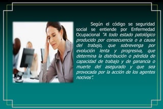 Según el código se seguridad
social se entiende por Enfermedad
Ocupacional “A todo estado patológico
producido por consecuencia o a causa
del trabajo, que sobrevenga por
evolución lenta y progresiva, que
determina la distribución o pérdida de
capacidad de trabajo y de ganancia o
muerte del asegurado y que sea
provocada por la acción de los agentes
nocivos”.
 