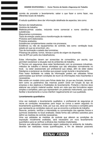 HIGIENE OCUPACIONAL I - Curso Técnico de Saúde e Segurança do Trabalho
____________________________________________________________
6
correta de proceder o levantamento: saber o que fazer e como fazer, nos
diferentes locais de trabalho.
O estudo qualitativo deve dar informação detalhada de aspectos, tais como:
Número de trabalhadores;
Horários de trabalho;
Matérias-primas usadas, incluindo nome comercial e nome científico de
substâncias;
Maquinarias e processos;
Tipos de energia usada para a transformação de materiais;
Produtos semi-elaborados;
Produtos acabados;
Substâncias complementares usadas nos processos;
Existência ou não de equipamentos de controle, tais como: ventilação local,
estado em que se encontram, etc.;
Tipo de iluminação e estado das luminárias;
Presença de poeiras, fumos, névoas e ponto de origem da dispersão;
Uso de EPI por parte dos trabalhadores;
Estas informações devem ser acrescidas de comentários por escrito, que
permitam esclarecer a situação real do ambientes de trabalho.
O Técnico em segurança deve estar familiarizado com os processos industriais,
métodos de trabalho e demais atividades que são efetuadas normalmente no
local, ou estar assessorado por profissional que esteja, afim de obter dados
fidedignos e esclarecer as dúvidas que possam surgir durante o levantamento.
Para maior facilidade na coleta da informação podem ser utilizadas fichas
padronizadas que tenham condições de reunir as informações mais importantes e
necessárias.
Não existe um modelo único para fichas deste tipo, já que seu formato, tamanho,
bem como os parâmetros das mesmas podem variar em função do tipo de
empresa e dos objetivos e finalidades do levantamento. Portanto o técnico deve
elaborar seu próprio material auxiliar, tendo em vista que tais formulários sejam
simples e completos, para que representem um poderoso instrumento, que venha
facilitar o levantamento e nunca interferir negativamente em sua qualidade.
Levantamento quantitativo
Uma vez realizado o levantamento qualitativo, o profissional de segurança já
reúne as condições necessárias para traçar os rumos a serem seguidos no
levantamento quantitativo. Este, por sua vez, deve ser minucioso e completo para
que represente as condições reais em que se encontra o ambiente de trabalho.
Deve-se, portanto, verificar a intensidade ou concentração dos agentes físicos e
químicos existentes no local analisado. Desta forma são colhidos subsídios para
definir as medidas de controle necessárias.
Uma vez adotadas as medidas de controle que alterem as condições de
exposição inicialmente avaliadas, será necessário um novo levantamento
quantitativo para se verificar a eficácia das medidas implantadas.
Sempre que alterações substanciais sejam realizadas no ambiente de trabalho,
deverão ser realizadas novas quantificações, a fim de detectar possíveis
 
