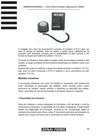 HIGIENE OCUPACIONAL I - Curso Técnico de Saúde e Segurança do Trabalho
____________________________________________________________
98
A medição dos níveis de iluminamento previstos no subitem 17.5.3.3 deve ser
feita no campo de trabalho onde se realiza a tarefa visual, utilizando-se de
luxímetro com fotocélula corrigida para a sensibilidade do olho humano e em
função do ângulo de incidência (subitem 17.5.3.4).
O campo de trabalho é toda região do espaço onde, para qualquer superfície nela
situada, se exige condições de iluminamento apropriadas ao trabalho visual a ser
realizado.
Quando não puder ser definido o campo de trabalho previsto no subitem 17.5.3.4,
este será um plano horizontal a 0,75 m (setenta e cinco centímetros) do piso
(subitem 17.5.3.5).
Medidas corretivas
A iluminação adequada dos locais de trabalho é importante, pois proporciona
maior velocidade na observação dos detalhes, menor cansaço visual, menor
percentual de refugos, melhor conforto e eficiência na execução das tarefas.
Assim, para obter-se uma boa iluminação é necessário observar o seguinte:
1) Quantidade de luminárias
Deve ser instalado o número adequado de luminárias, a fim de atingir o nível de
iluminamento necessário. A quantidade de luminárias necessárias é determinada
através da elaboração de iluminação, levando-se em consideração todas as
variáveis do ambiente que influem nesta. É importante posicionar as luminárias de
acordo com o layout, de forma que se aproveite ao máximo o fluxo luminoso.
 
