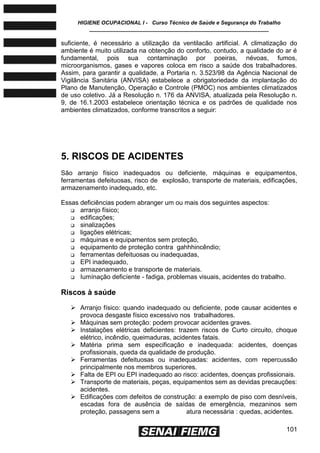 HIGIENE OCUPACIONAL I - Curso Técnico de Saúde e Segurança do Trabalho
____________________________________________________________
101
suficiente, é necessário a utilização da ventilacão artificial. A climatização do
ambiente é muito utilizada na obtenção do conforto, contudo, a qualidade do ar é
fundamental, pois sua contaminação por poeiras, névoas, fumos,
microorganismos, gases e vapores coloca em risco a saúde dos trabalhadores.
Assim, para garantir a qualidade, a Portaria n. 3.523/98 da Agência Nacional de
Vigilância Sanitária (ANVISA) estabelece a obrigatoriedade da implantação do
Plano de Manutenção, Operação e Controle (PMOC) nos ambientes climatizados
de uso coletivo. Já a Resolução n. 176 da ANVISA, atualizada pela Resolução n.
9, de 16.1.2003 estabelece orientação técnica e os padrões de qualidade nos
ambientes climatizados, conforme transcritos a seguir:
5. RISCOS DE ACIDENTES
São arranjo físico inadequados ou deficiente, máquinas e equipamentos,
ferramentas defeituosas, risco de explosão, transporte de materiais, edificações,
armazenamento inadequado, etc.
Essas deficiências podem abranger um ou mais dos seguintes aspectos:
 arranjo físico;
 edificações;
 sinalizações
 ligações elétricas;
 máquinas e equipamentos sem proteção,
 equipamento de proteção contra gahhhincêndio;
 ferramentas defeituosas ou inadequadas,
 EPI inadequado,
 armazenamento e transporte de materiais.
 Iumínação deficíente - fadiga, problemas visuais, acidentes do trabalho.
Riscos à saúde
 Arranjo físico: quando inadequado ou deficiente, pode causar acidentes e
provoca desgaste físico excessivo nos trabalhadores.
 Máquinas sem proteção: podem provocar acidentes graves.
 Instalações elétricas deficientes: trazem riscos de Curto circuito, choque
elétrico, incêndio, queimaduras, acidentes fatais.
 Matéria prima sem especificação e inadequada: acidentes, doenças
profissionais, queda da qualidade de produção.
 Ferramentas defeituosas ou inadequadas: acidentes, com repercussão
principalmente nos membros superiores.
 Falta de EPI ou EPI inadequado ao risco: acidentes, doenças profissionais.
 Transporte de materiais, peças, equipamentos sem as devidas precauções:
acidentes.
 Edificações com defeitos de construção: a exemplo de piso com desníveis,
escadas fora de ausência de saídas de emergência, mezaninos sem
proteção, passagens sem a atura necessária : quedas, acidentes.
 