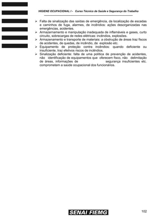 HIGIENE OCUPACIONAL I - Curso Técnico de Saúde e Segurança do Trabalho
____________________________________________________________
102
 Falta de sinalização das saídas de emergência, da localização de escadas
e caminhos de fuga, alarmes, de incêndios: ações desorganizadas nas
emergências, acidentes.
 Armazernamento e manipulação inadequada de inflamáveis e gases, curto
circuito, sobrecargas de redes elétricas: incêndios, explosões.
 Armazenamento e transporte de materiais: a obstrução de áreas traz fiscos
de acidentes, de quedas, de incêndio, de explosão etc.
 Equipamento de proteção contra incêndios: quando deficiente ou
insuficiente, traz efetivos riscos de incêndios.
 Sinalização deficiente: falta de uma política de prevenção de acidentes,
não identificação de equipamentos que oferecem fisco, não delimitação
de áreas, informações de segurança insuficientes etc.
comprometem a saúde ocupacional dos funcionários.
 