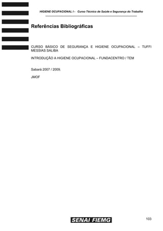 HIGIENE OCUPACIONAL I - Curso Técnico de Saúde e Segurança do Trabalho
____________________________________________________________
103
Referências Bibliográficas
CURSO BÁSICO DE SEGURANÇA E HIGIENE OCUPACIONAL – TUFFI
MESSIAS SALIBA
INTRODUÇÃO A HIGIENE OCUPACIONAL – FUNDACENTRO / TEM
Sabará 2007 / 2009.
JMOF
 